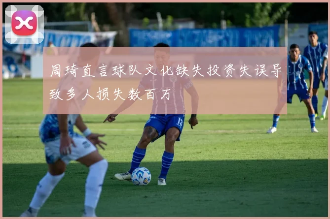周琦直言球队文化缺失投资失误导致多人损失数百万