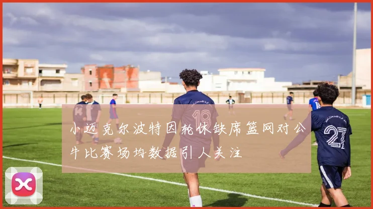 小迈克尔波特因轮休缺席篮网对公牛比赛场均数据引人关注