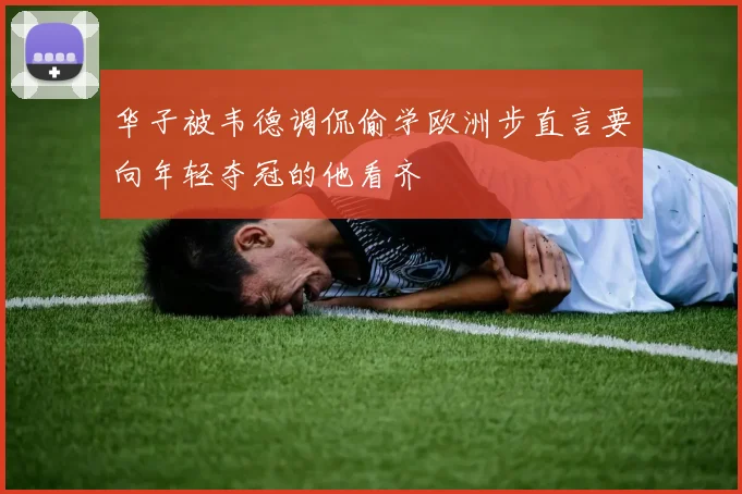 华子被韦德调侃偷学欧洲步直言要向年轻夺冠的他看齐