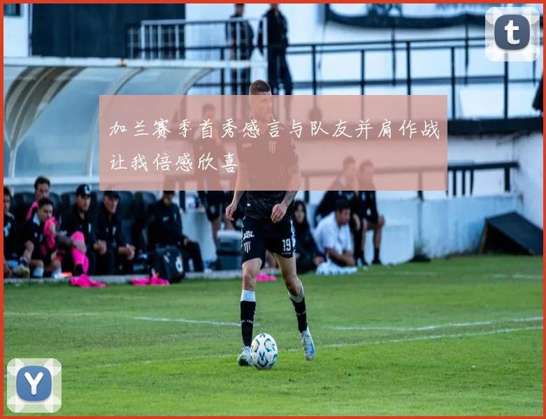 加兰赛季首秀感言与队友并肩作战让我倍感欣喜