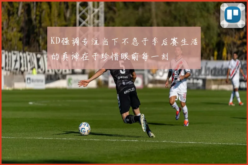 KD强调专注当下不急于季后赛生活的真谛在于珍惜眼前每一刻