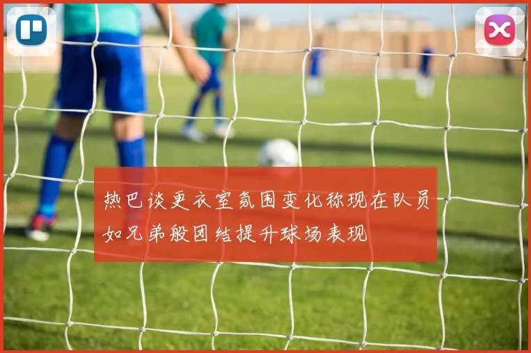 热巴谈更衣室氛围变化称现在队员如兄弟般团结提升球场表现