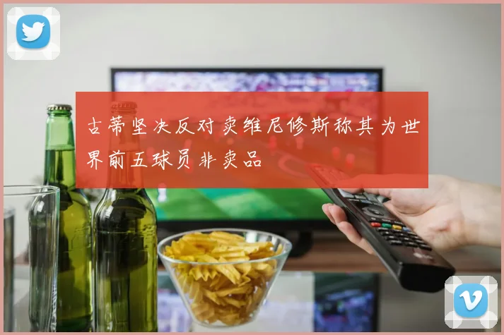 古蒂坚决反对卖维尼修斯称其为世界前五球员非卖品