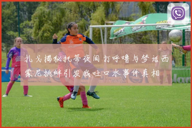 扎戈揭秘托蒂夜间打呼噜与梦话西蒙尼挑衅引发我吐口水事件真相
