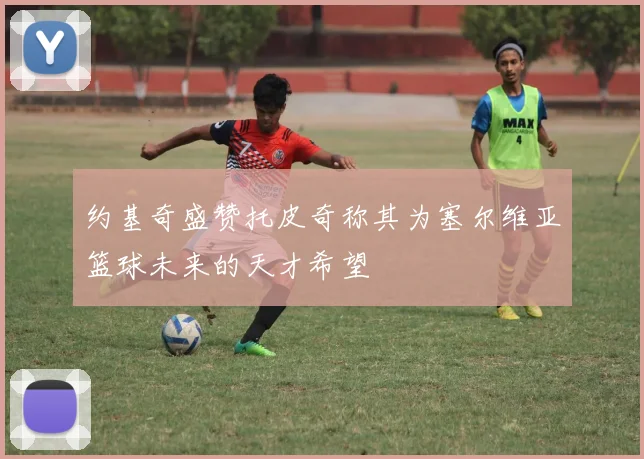 约基奇盛赞托皮奇称其为塞尔维亚篮球未来的天才希望