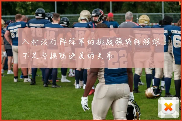 八村谈对阵绿军的挑战强调转移球不足与换防速度的关系