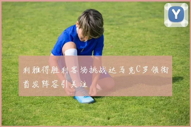 利雅得胜利客场挑战达马克C罗领衔首发阵容引关注
