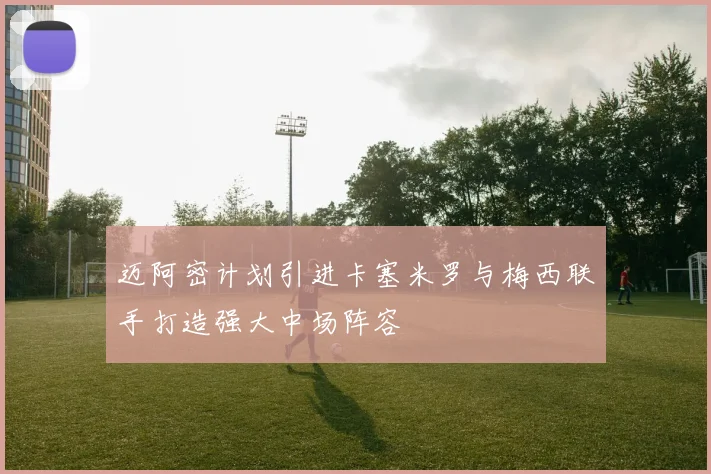 迈阿密计划引进卡塞米罗与梅西联手打造强大中场阵容