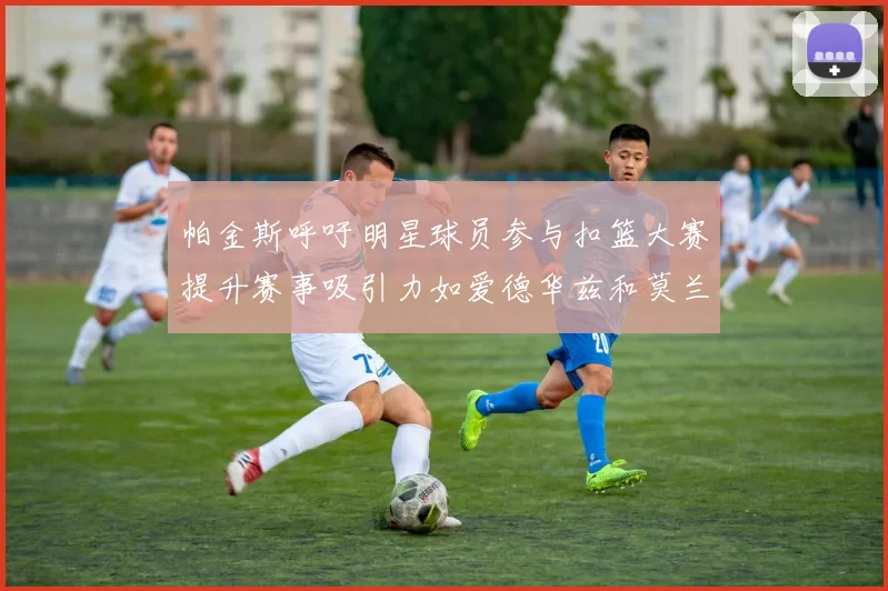 帕金斯呼吁明星球员参与扣篮大赛提升赛事吸引力如爱德华兹和莫兰特等人