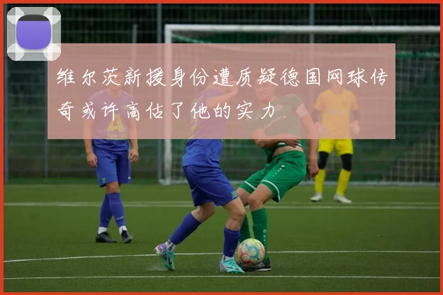 维尔茨新援身份遭质疑德国网球传奇或许高估了他的实力