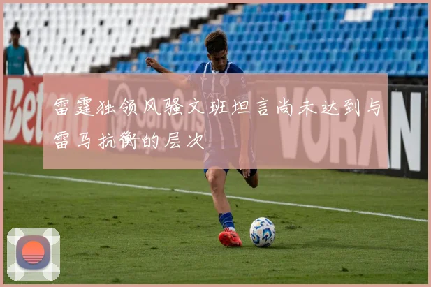 雷霆独领风骚文班坦言尚未达到与雷马抗衡的层次