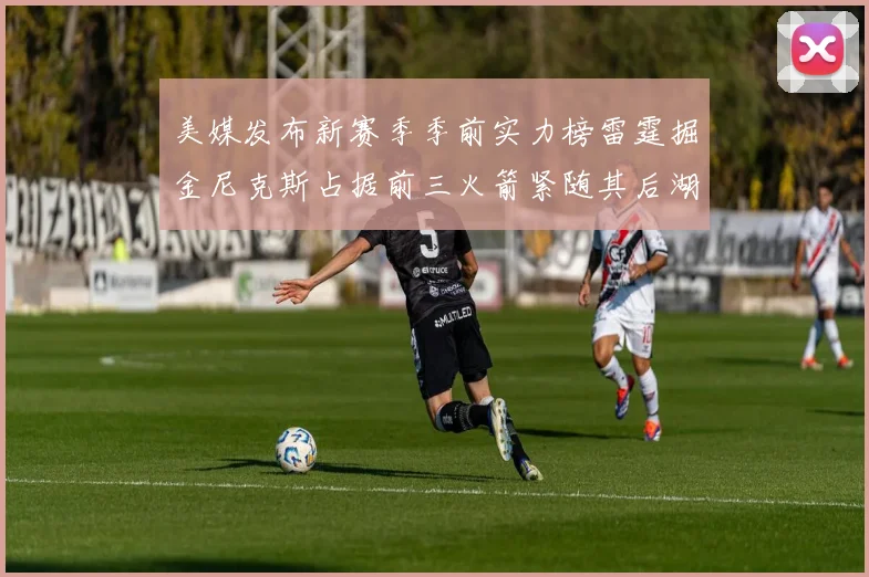 美媒发布新赛季季前实力榜雷霆掘金尼克斯占据前三火箭紧随其后湖人位列第七
