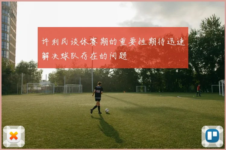 许利民谈休赛期的重要性期待迅速解决球队存在的问题