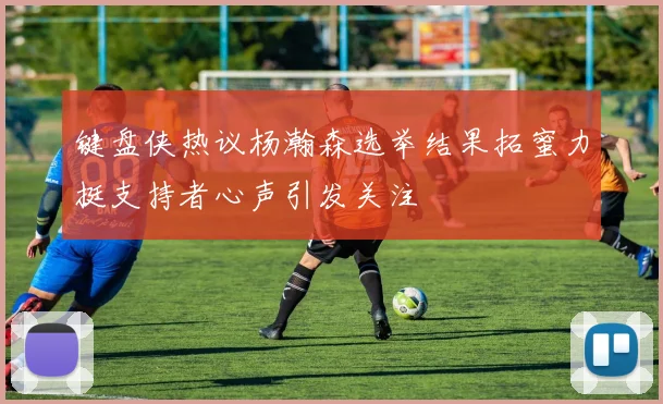 键盘侠热议杨瀚森选举结果拓蜜力挺支持者心声引发关注