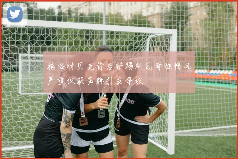 施洛特贝克背后铲踢科瓦奇称情况严重仅获黄牌引发争议
