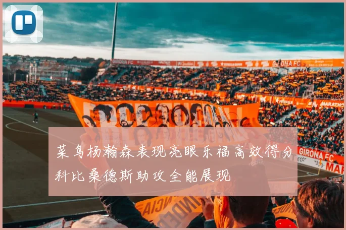 菜鸟杨瀚森表现亮眼乐福高效得分科比桑德斯助攻全能展现