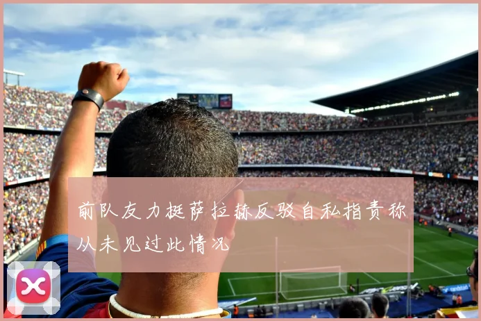 前队友力挺萨拉赫反驳自私指责称从未见过此情况