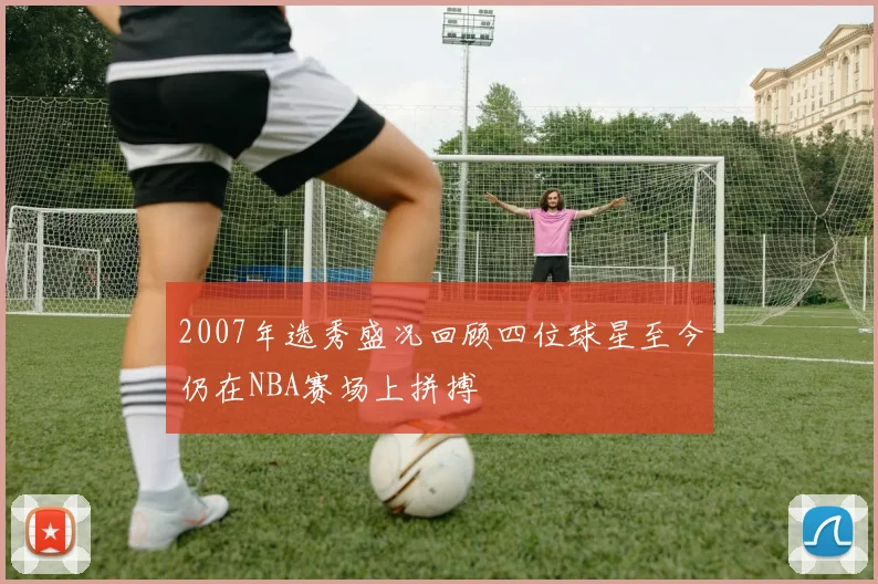 2007年选秀盛况回顾四位球星至今仍在NBA赛场上拼搏