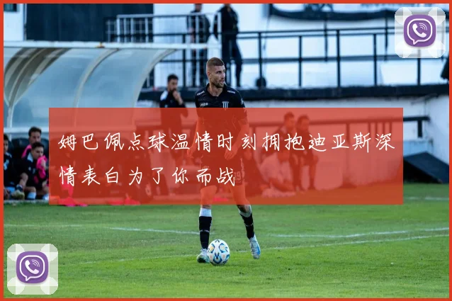 姆巴佩点球温情时刻拥抱迪亚斯深情表白为了你而战